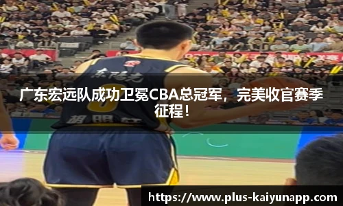 广东宏远队成功卫冕CBA总冠军，完美收官赛季征程！