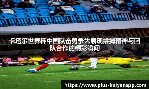 卡塔尔世界杯中国队奋勇争先展现拼搏精神与团队合作的精彩瞬间